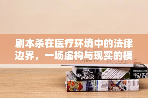剧本杀在医疗环境中的法律边界，一场虚构与现实的模糊游戏？