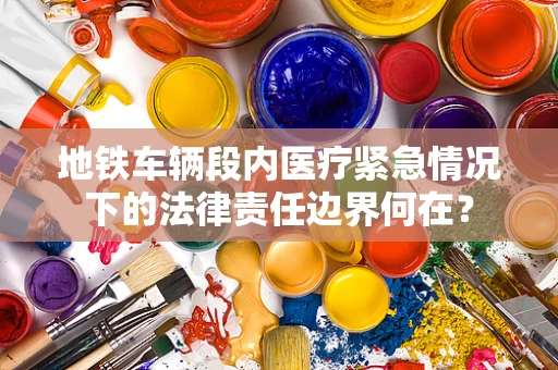 地铁车辆段内医疗紧急情况下的法律责任边界何在？