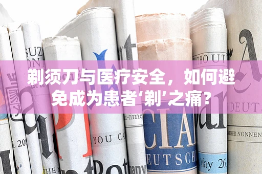 剃须刀与医疗安全，如何避免成为患者‘剃’之痛？