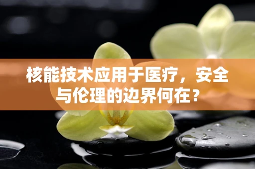 核能技术应用于医疗，安全与伦理的边界何在？