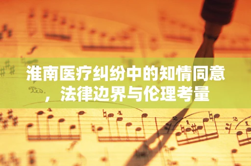 淮南医疗纠纷中的知情同意，法律边界与伦理考量