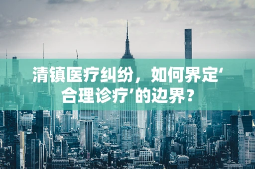 清镇医疗纠纷，如何界定‘合理诊疗’的边界？