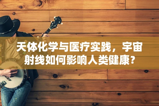 天体化学与医疗实践，宇宙射线如何影响人类健康？