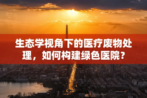 生态学视角下的医疗废物处理，如何构建绿色医院？