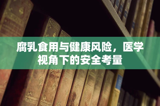 腐乳食用与健康风险，医学视角下的安全考量