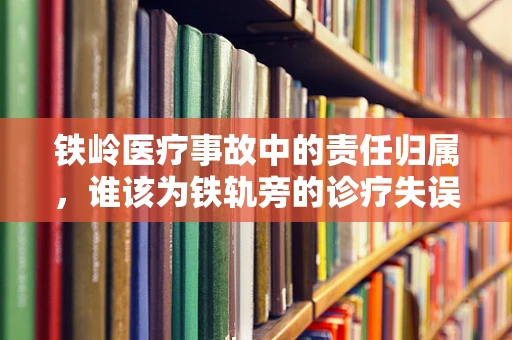 铁岭医疗事故中的责任归属，谁该为铁轨旁的诊疗失误负责？