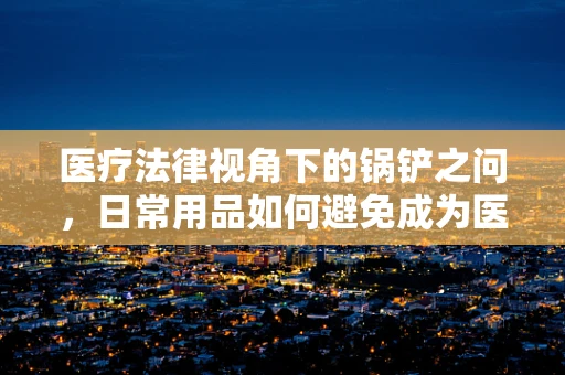 医疗法律视角下的锅铲之问，日常用品如何避免成为医疗纠纷的导火索？