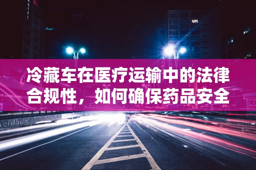 冷藏车在医疗运输中的法律合规性，如何确保药品安全与合法？