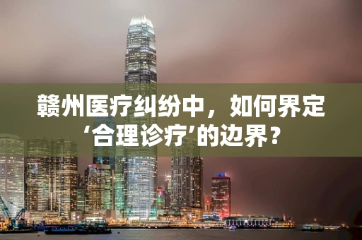 赣州医疗纠纷中，如何界定‘合理诊疗’的边界？