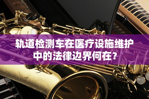 轨道检测车在医疗设施维护中的法律边界何在？