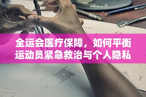 全运会医疗保障，如何平衡运动员紧急救治与个人隐私保护？