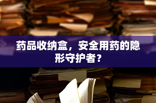 药品收纳盒，安全用药的隐形守护者？