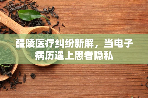 醴陵医疗纠纷新解，当电子病历遇上患者隐私