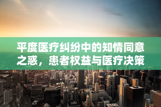平度医疗纠纷中的知情同意之惑，患者权益与医疗决策的平衡