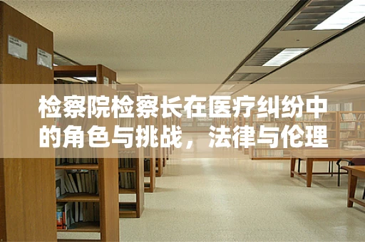 检察院检察长在医疗纠纷中的角色与挑战，法律与伦理的平衡