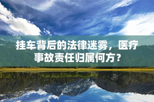 挂车背后的法律迷雾，医疗事故责任归属何方？