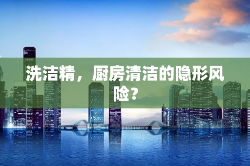 洗洁精，厨房清洁的隐形风险？
