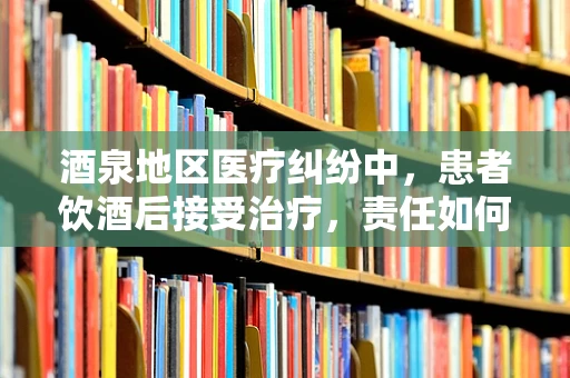 酒泉地区医疗纠纷中，患者饮酒后接受治疗，责任如何界定？