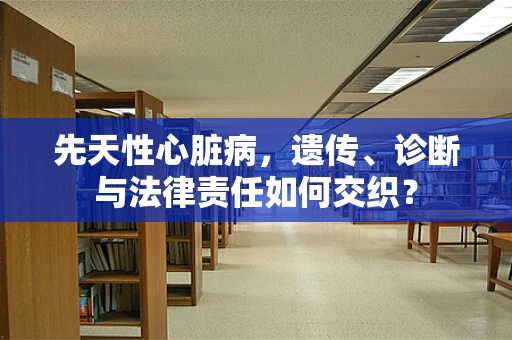 先天性心脏病，遗传、诊断与法律责任如何交织？