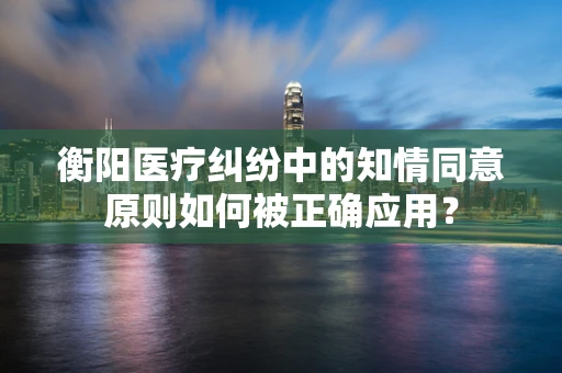 衡阳医疗纠纷中的知情同意原则如何被正确应用？