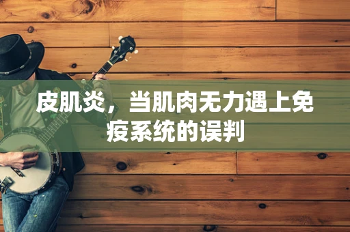 皮肌炎，当肌肉无力遇上免疫系统的误判
