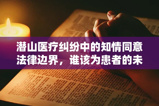 潜山医疗纠纷中的知情同意法律边界，谁该为患者的未知风险负责？