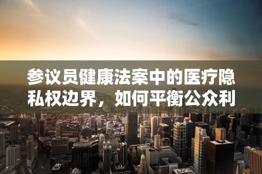 参议员健康法案中的医疗隐私权边界，如何平衡公众利益与个人隐私？
