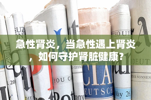 急性肾炎，当急性遇上肾炎，如何守护肾脏健康？