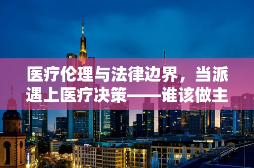 医疗伦理与法律边界，当派遇上医疗决策——谁该做主？