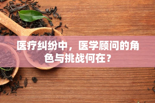 医疗纠纷中，医学顾问的角色与挑战何在？