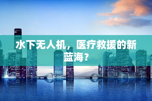 水下无人机，医疗救援的新蓝海？