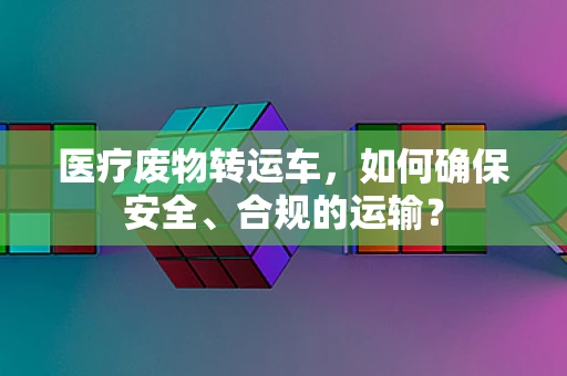 医疗废物转运车，如何确保安全、合规的运输？