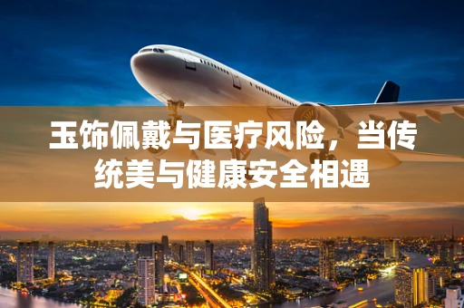 玉饰佩戴与医疗风险，当传统美与健康安全相遇