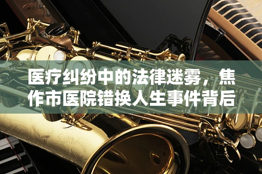 医疗纠纷中的法律迷雾，焦作市医院错换人生事件背后的法理探讨