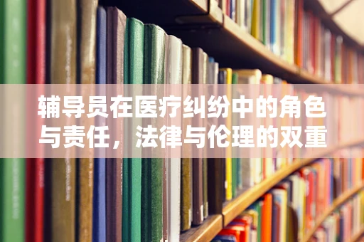 辅导员在医疗纠纷中的角色与责任，法律与伦理的双重考量