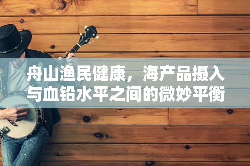 舟山渔民健康，海产品摄入与血铅水平之间的微妙平衡