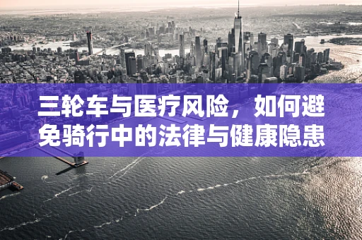 三轮车与医疗风险，如何避免骑行中的法律与健康隐患？