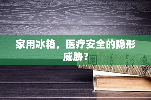 家用冰箱，医疗安全的隐形威胁？