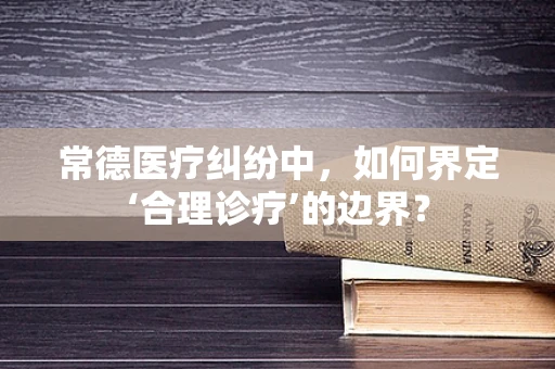 常德医疗纠纷中，如何界定‘合理诊疗’的边界？