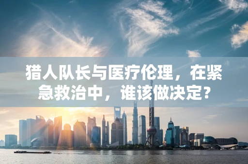 猎人队长与医疗伦理，在紧急救治中，谁该做决定？