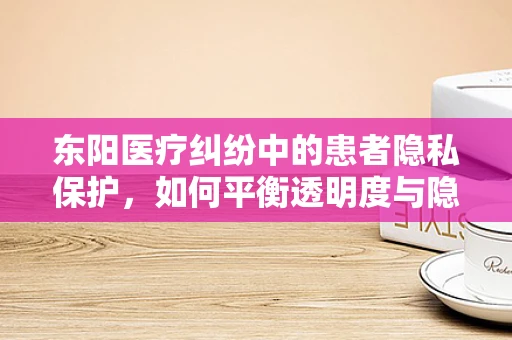 东阳医疗纠纷中的患者隐私保护，如何平衡透明度与隐私权？
