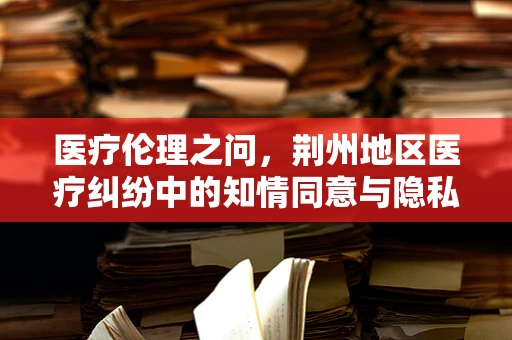 医疗伦理之问，荆州地区医疗纠纷中的知情同意与隐私保护如何平衡？
