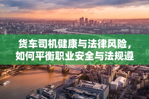 货车司机健康与法律风险，如何平衡职业安全与法规遵从？