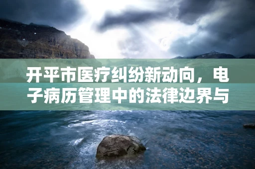 开平市医疗纠纷新动向，电子病历管理中的法律边界与挑战