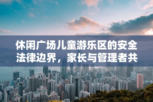 休闲广场儿童游乐区的安全法律边界，家长与管理者共守的隐形规则