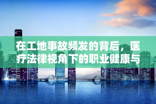 在工地事故频发的背后，医疗法律视角下的职业健康与责任归属