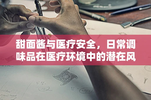 甜面酱与医疗安全，日常调味品在医疗环境中的潜在风险