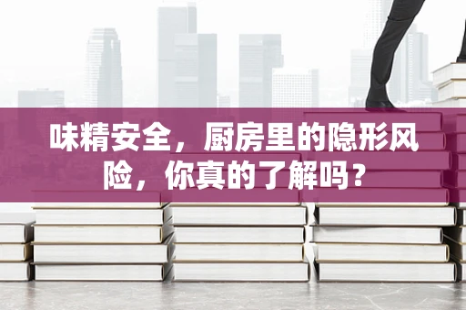 味精安全，厨房里的隐形风险，你真的了解吗？