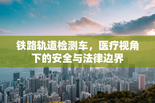 铁路轨道检测车，医疗视角下的安全与法律边界
