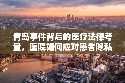 青岛事件背后的医疗法律考量，医院如何应对患者隐私泄露风险？